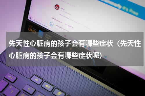 先天性心脏病的孩子会有哪些症状（先天性心脏病的孩子会有哪些症状呢）