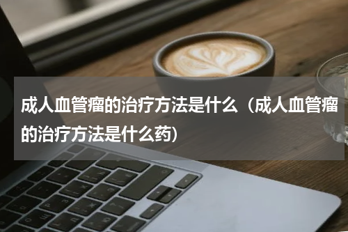 成人血管瘤的治疗方法是什么（成人血管瘤的治疗方法是什么药）