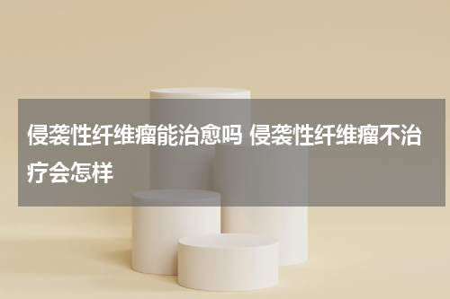 侵袭性纤维瘤能治愈吗 侵袭性纤维瘤不治疗会怎样