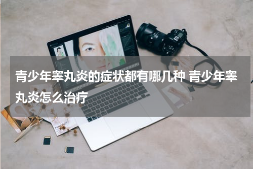 青少年睾丸炎的症状都有哪几种 青少年睾丸炎怎么治疗