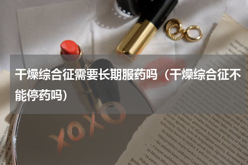 干燥综合征需要长期服药吗（干燥综合征不能停药吗）