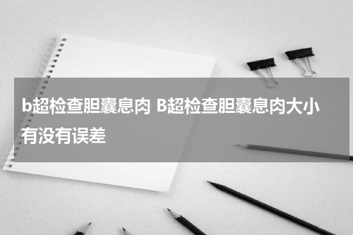 b超检查胆囊息肉 B超检查胆囊息肉大小有没有误差