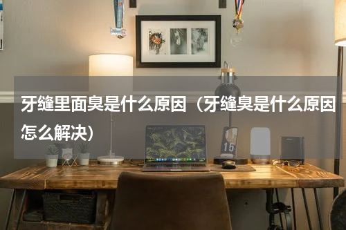 牙缝里面臭是什么原因（牙缝臭是什么原因怎么解决）