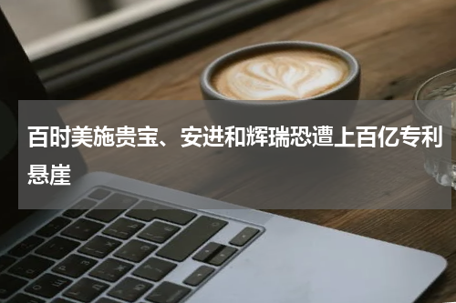 百时美施贵宝、安进和辉瑞恐遭上百亿专利悬崖