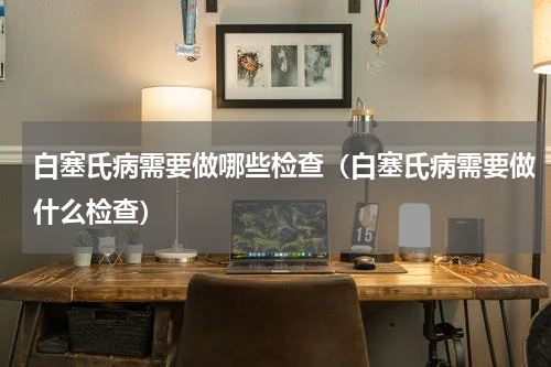 白塞氏病需要做哪些检查（白塞氏病需要做什么检查）