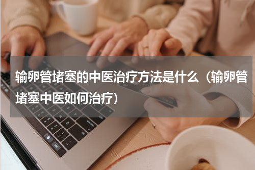 输卵管堵塞的中医治疗方法是什么（输卵管堵塞中医如何治疗）