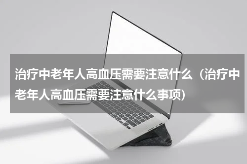 治疗中老年人高血压需要注意什么（治疗中老年人高血压需要注意什么事项）