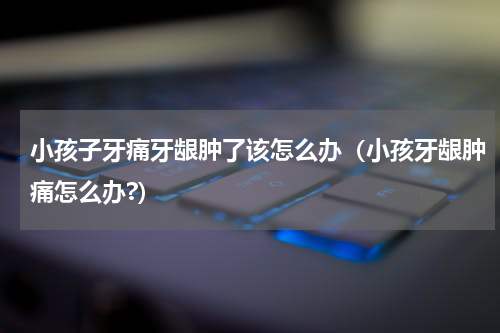 小孩子牙痛牙龈肿了该怎么办（小孩牙龈肿痛怎么办?）