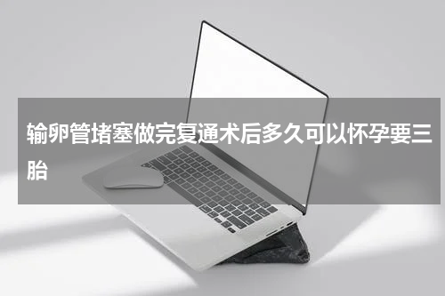 输卵管堵塞做完复通术后多久可以怀孕要三胎