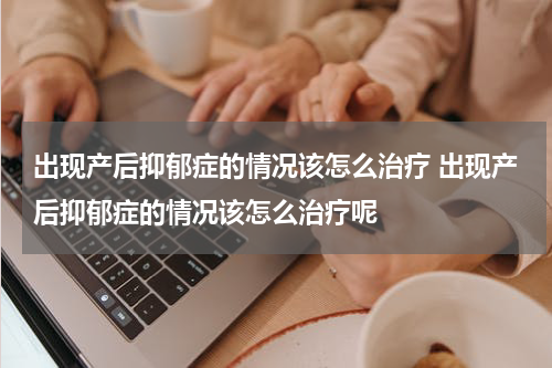 出现产后抑郁症的情况该怎么治疗 出现产后抑郁症的情况该怎么治疗呢