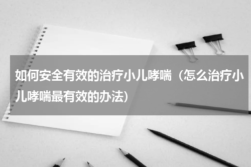如何安全有效的治疗小儿哮喘（怎么治疗小儿哮喘最有效的办法）