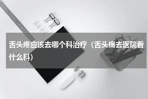 舌头疼应该去哪个科治疗（舌头痛去医院看什么科）