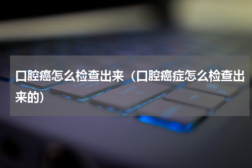 口腔癌怎么检查出来（口腔癌症怎么检查出来的）