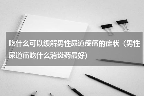 吃什么可以缓解男性尿道疼痛的症状（男性尿道痛吃什么消炎药最好）