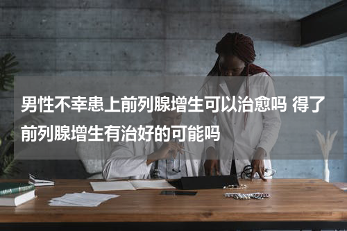 男性不幸患上前列腺增生可以治愈吗 得了前列腺增生有治好的可能吗