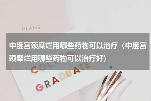 中度宫颈糜烂用哪些药物可以治疗（中度宫颈糜烂用哪些药物可以治疗好）