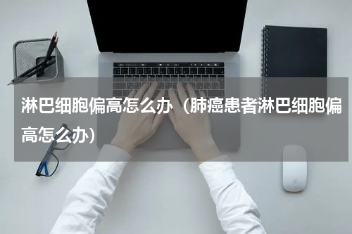 淋巴细胞偏高怎么办（肺癌患者淋巴细胞偏高怎么办）