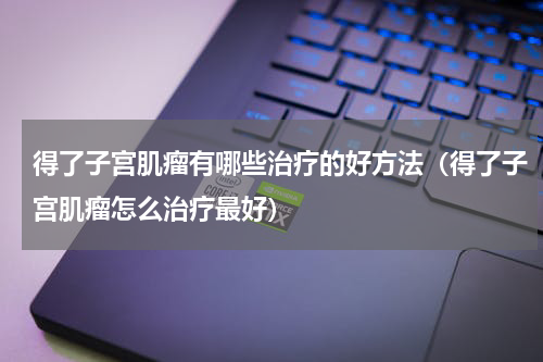 得了子宫肌瘤有哪些治疗的好方法（得了子宫肌瘤怎么治疗最好）