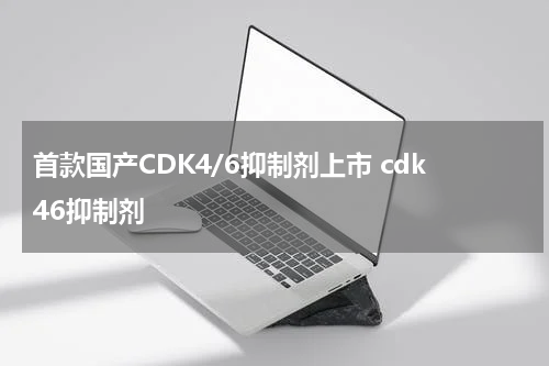 首款国产CDK4/6抑制剂上市 cdk46抑制剂