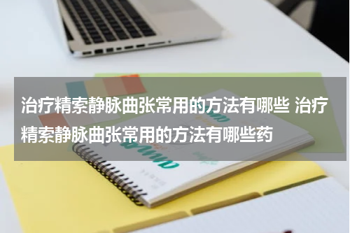 治疗精索静脉曲张常用的方法有哪些 治疗精索静脉曲张常用的方法有哪些药