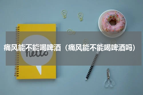 痛风能不能喝啤酒（痛风能不能喝啤酒吗）