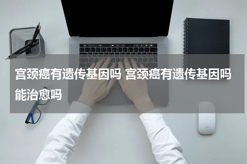 宫颈癌有遗传基因吗 宫颈癌有遗传基因吗能治愈吗