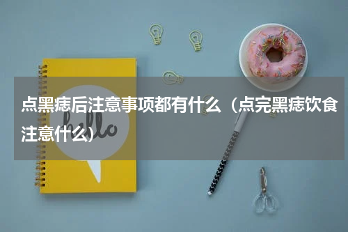 点黑痣后注意事项都有什么（点完黑痣饮食注意什么）