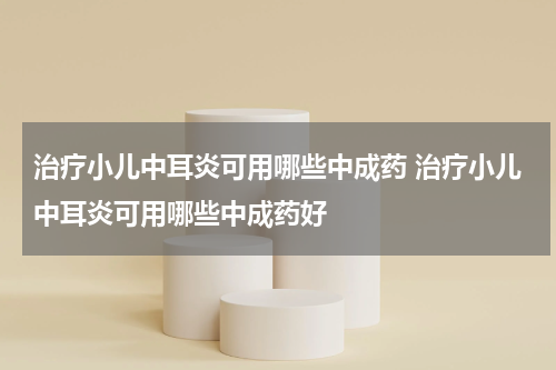 治疗小儿中耳炎可用哪些中成药 治疗小儿中耳炎可用哪些中成药好