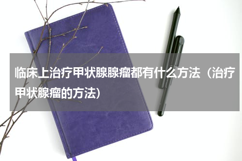 临床上治疗甲状腺腺瘤都有什么方法（治疗甲状腺瘤的方法）