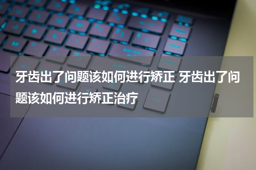 牙齿出了问题该如何进行矫正 牙齿出了问题该如何进行矫正治疗