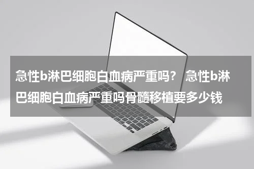 急性b淋巴细胞白血病严重吗？ 急性b淋巴细胞白血病严重吗骨髓移植要多少钱