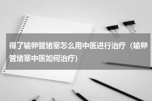 得了输卵管堵塞怎么用中医进行治疗（输卵管堵塞中医如何治疗）