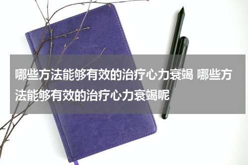 哪些方法能够有效的治疗心力衰竭 哪些方法能够有效的治疗心力衰竭呢