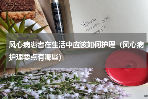 风心病患者在生活中应该如何护理（风心病护理要点有哪些）