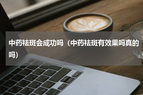中药祛斑会成功吗（中药祛斑有效果吗真的吗）