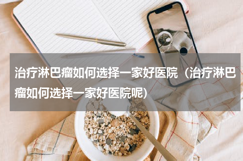 治疗淋巴瘤如何选择一家好医院（治疗淋巴瘤如何选择一家好医院呢）
