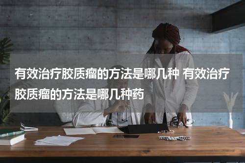 有效治疗胶质瘤的方法是哪几种 有效治疗胶质瘤的方法是哪几种药