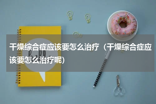 干燥综合症应该要怎么治疗（干燥综合症应该要怎么治疗呢）