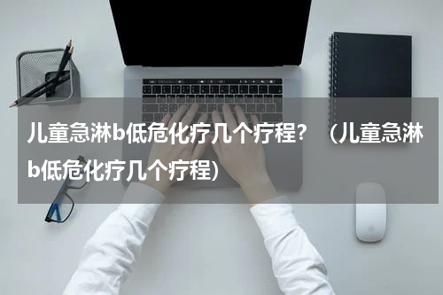 儿童急淋b低危化疗几个疗程？（儿童急淋b低危化疗几个疗程）