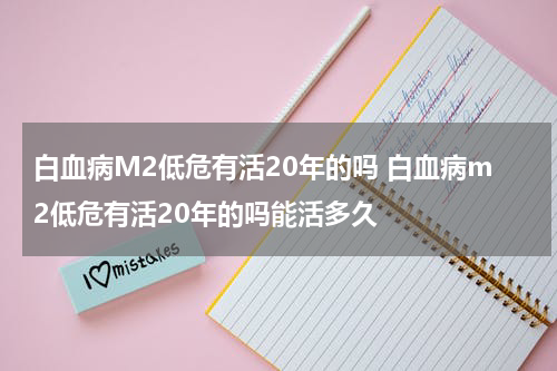 白血病M2低危有活20年的吗 白血病m2低危有活20年的吗能活多久