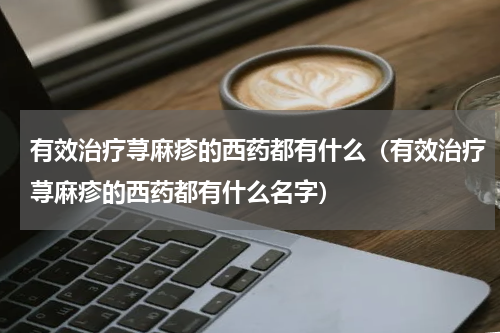 有效治疗荨麻疹的西药都有什么（有效治疗荨麻疹的西药都有什么名字）