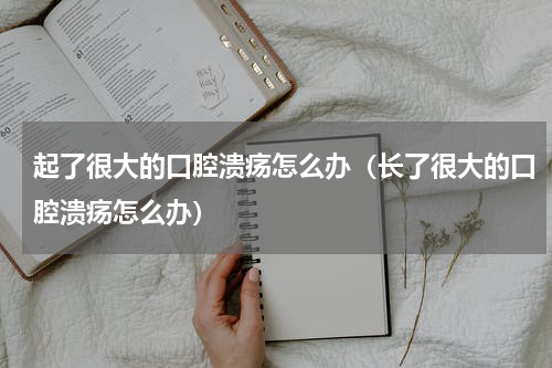 起了很大的口腔溃疡怎么办（长了很大的口腔溃疡怎么办）