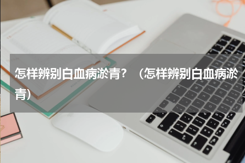 怎样辨别白血病淤青？（怎样辨别白血病淤青）