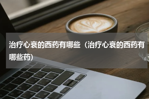 治疗心衰的西药有哪些（治疗心衰的西药有哪些药）