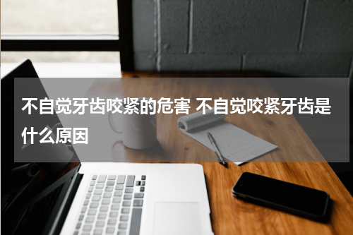 不自觉牙齿咬紧的危害 不自觉咬紧牙齿是什么原因