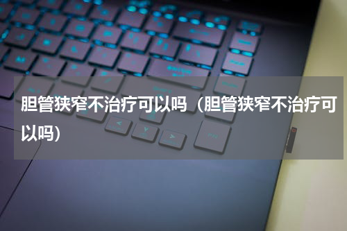 胆管狭窄不治疗可以吗（胆管狭窄不治疗可以吗）