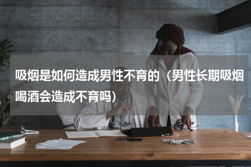 吸烟是如何造成男性不育的（男性长期吸烟喝酒会造成不育吗）