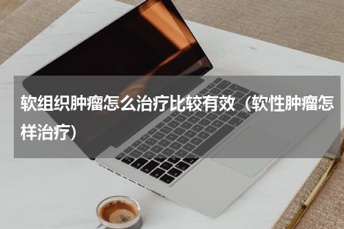 软组织肿瘤怎么治疗比较有效（软性肿瘤怎样治疗）