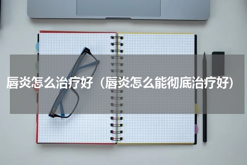 唇炎怎么治疗好（唇炎怎么能彻底治疗好）