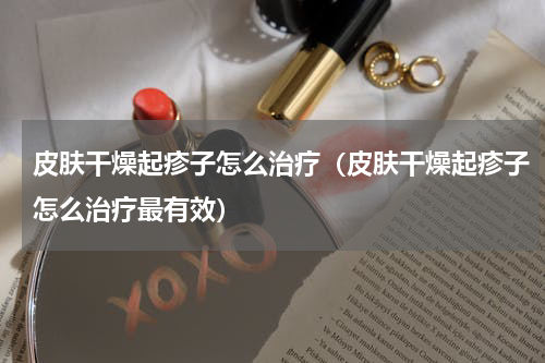 皮肤干燥起疹子怎么治疗（皮肤干燥起疹子怎么治疗最有效）